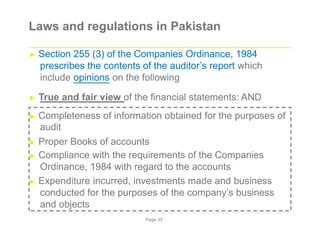 Laws and regulations in Pakistan
► Section 255 (3) of the Companies Ordinance, 1984
prescribes the contents of the auditor’s report which
include opinions on the following
► True and fair view of the financial statements: AND
► Completeness of information obtained for the purposes of
audit
► Proper Books of accounts
► Compliance with the requirements of the Companies
Ordinance, 1984 with regard to the accounts
► Expenditure incurred, investments made and business
conducted for the purposes of the company’s business
and objects
Page 33
 