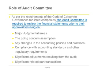 Role of Audit Committee
► As per the requirements of the Code of Corporate
Governance for listed companies, the Audit Committee is
required to review the financial statements prior to their
approval focusing on:
► Major Judgmental areas
► The going concern assumption
► Any changes in the accounting policies and practices
► Compliance with accounting standards and other
regulatory requirements
► Significant adjustments resulting from the audit
► Significant related part transactions
Page 36
 