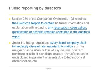 Public reporting by directors
► Section 236 of the Companies Ordinance, 198 requires
the Director’s Report to contain he fullest information and
explanation with regard to any reservation, observation,
qualification or adverse remarks contained in the auditor’s
report
► Under the listing regulations every listed company shall
immediately disseminate material information such as
merger or acquisition or loss of any material contract;
purchase or sale of significant assets; any unforeseen or
undisclosed impairment of assets due to technological
obsolescence, etc
Page 37
 