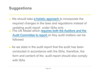 Suggestions
► We should take a holistic approach to incorporate the
required changes in the laws and regulations instead of
updating audit report under ISAs only.
► The UK Model which requires both the Auditors and the
Audit Committee to report on Key audit matters can be
followed
► As we state in the audit report that the audit has been
conducted in accordance with the ISAs, therefore, the
form and content of the audit report should also comply
with ISAs
Page 38
 