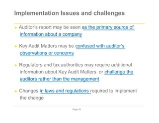 Implementation Issues and challenges
► Auditor’s report may be seen as the primary source of
information about a company
► Key Audit Matters may be confused with auditor’s
observations or concerns
► Regulators and tax authorities may require additional
information about Key Audit Matters or challenge the
auditors rather than the management
► Changes in laws and regulations required to implement
the change
Page 39
 