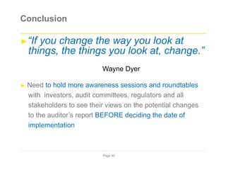 Conclusion
►“If you change the way you look at
things, the things you look at, change.”
Wayne Dyer
► Need to hold more awareness sessions and roundtables
with investors, audit committees, regulators and all
stakeholders to see their views on the potential changes
to the auditor’s report BEFORE deciding the date of
implementation
Page 40
 