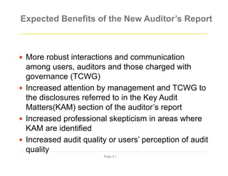 Expected Benefits of the New Auditor’s Report
Page 3.1
 More robust interactions and communication
among users, auditors and those charged with
governance (TCWG)
 Increased attention by management and TCWG to
the disclosures referred to in the Key Audit
Matters(KAM) section of the auditor’s report
 Increased professional skepticism in areas where
KAM are identified
 Increased audit quality or users’ perception of audit
quality
 