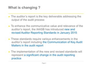 What is changing ?
► The auditor’s report is the key deliverable addressing the
output of the audit process
► To enhance the communicative value and relevance of the
auditor’s report, the IAASB has introduced new and
revised Auditor Reporting Standards in January 2015
► These standards require various enhancements in the
auditor’s report including the Communication of Key Audit
Matters in the audit report
► The implementation of the new and revised standards will
represent a significant change in the audit reporting
practice
Page 4
 