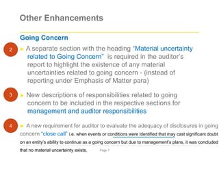 Other Enhancements
Going Concern
► A separate section with the heading “Material uncertainty
related to Going Concern” is required in the auditor’s
report to highlight the existence of any material
uncertainties related to going concern - (instead of
reporting under Emphasis of Matter para)
► New descriptions of responsibilities related to going
concern to be included in the respective sections for
management and auditor responsibilities
► A new requirement for auditor to evaluate the adequacy of disclosures in going
concern “close call” i.e. when events or conditions were identified that may cast significant doubt
on an entity’s ability to continue as a going concern but due to management’s plans, it was concluded
that no material uncertainty exists. Page 7
2
3
4
 