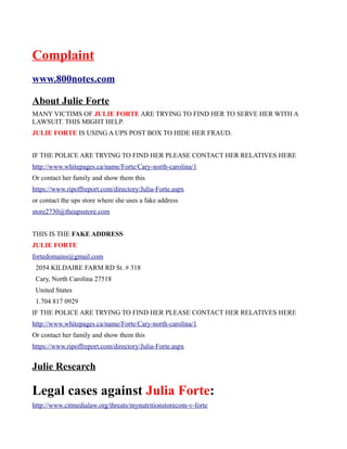Complaint
www.800notes.com
About Julie Forte
MANY VICTIMS OF JULIE FORTE ARE TRYING TO FIND HER TO SERVE HER WITH A
LAWSUIT. THIS MIGHT HELP.
JULIE FORTE IS USING A UPS POST BOX TO HIDE HER FRAUD.
IF THE POLICE ARE TRYING TO FIND HER PLEASE CONTACT HER RELATIVES HERE
http://www.whitepages.ca/name/Forte/Cary-north-carolina/1
Or contact her family and show them this
https://www.ripoffreport.com/directory/Julia-Forte.aspx
or contact the ups store where she uses a fake address
store2730@theupsstore.com
THIS IS THE FAKE ADDRESS
JULIE FORTE
fortedomains@gmail.com
2054 KILDAIRE FARM RD St. # 318
Cary, North Carolina 27518
United States
1.704 817 0929
IF THE POLICE ARE TRYING TO FIND HER PLEASE CONTACT HER RELATIVES HERE
http://www.whitepages.ca/name/Forte/Cary-north-carolina/1
Or contact her family and show them this
https://www.ripoffreport.com/directory/Julia-Forte.aspx
Julie Research
Legal cases against Julia Forte:
http://www.citmedialaw.org/threats/mynutritionstorecom-v-forte
 