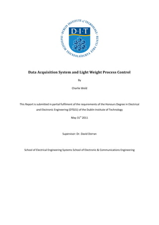 Data Acquisition System and Light Weight Process Control
By
Charlie Weld
This Report is submitted in partial fulfilment of the requirements of the Honours Degree in Electrical
and Electronic Engineering (DT021) of the Dublin Institute of Technology
May 31st
2011
Supervisor: Dr. David Dorran
School of Electrical Engineering Systems School of Electronic & Communications Engineering
 