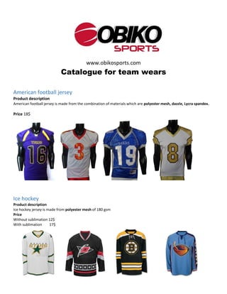 www.obikosports.com
Catalogue for team wears
American football jersey
Product description
American football jersey is made from the combination of materials which are polyester mesh, dazzle, Lycra spandex.
Price 18$
Ice hockey
Product description
Ice hockey jersey is made from polyester mesh of 180 gsm
Price
Without sublimation 12$
With sublimation 17$
 