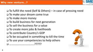 44
Why new venture…?
 To fulfill the need (Self & Others) – in case of pressing need
 To make your dream come true
 To make more money
 To build business for next generation
 To sell the business for a value
 To create more jobs & livelihoods
 To contribute Country’s GDP
 To be occupied in something to kill the time
 To use your competencies to help others
 ……………………………..?????
 