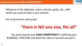 55
Venture around CORE COMPETENCY
Whatever is the objective, vision, mission, goals, etc., with
which you want to start a new venture,
Let us be honest and accept
“there is NO one size, fits all”
So, work around your CORE COMPETENCY in defining your
BUSINESS / VENTURE and stitch the idea or concept around it…
 