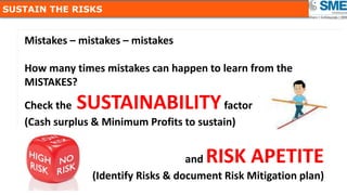 66
SUSTAIN THE RISKS
Mistakes – mistakes – mistakes
How many times mistakes can happen to learn from the
MISTAKES?
Check the SUSTAINABILITYfactor
(Cash surplus & Minimum Profits to sustain)
and RISK APETITE
(Identify Risks & document Risk Mitigation plan)
 