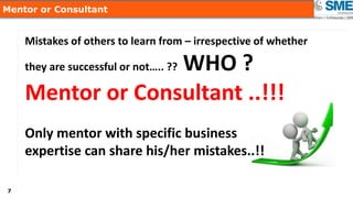 77
Mentor or Consultant
Mistakes of others to learn from – irrespective of whether
they are successful or not….. ?? WHO ?
Mentor or Consultant ..!!!
Only mentor with specific business
expertise can share his/her mistakes..!!
 