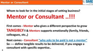 88
Mentor or Consultant
Whom to look for in the initial stages of setting business?
Mentor or Consultant ..!!!
First comes - Mentor who gives a different perspective to grow
TANGIBLY!! & Mentors supports emotionally (family, friends,
colleagues, etc.,)
Next comes - Consultant “who asks to be paid is not a mentor”
So ---- define tangible results to be delivered, if you engage a
consultant with specific expertise..
 