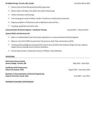 GE Digital Energy, Toronto, ON, Canada. July 2014- March 2015
 Electric Control Panel Wiring and Assembly Supervision.
 Electro Switch, UV Relay, Test switch and control Panel wiring.
 Follow schematics and Drawings.
 Test and program relays for Motor, Feeder, Transformer and Generator protection.
 Diagnose problems of Electrical as well as Mechanical side and fix it.
 Providing a good documentation work.
Instrumentation & Control Engineer - Vocational Training January 2011 – February 2012
Gujarat Alkalis and Chemicals Ltd.
 Work in a Distilled Water Plant and Caustic soda plant as an Instrumentation & Control Engineer.
 Measure and control different parameters like pressure, level, flow, temperature and PH.
 To keep good knowledge by reviewing of PLC system documentation like hardware design manuals, software
design manual including control schemes finalization.
 Control valve, Burdon, Temperature sensors, PH Meter Tube Calibration.
EDUCATION:
Electronics Communication
Seneca College, Toronto, ON May 2012 – April 2014
Certificate of PLC Programmer
Sofcon Ltd, Gujarat, India August 2011 – December 2011
Bachelors in Instrumentation and Control Engineering
Gujarat University, Vasad, India. June 2007 – June 2011
REFRENCES AVAILABLE UPON REQUEST
 