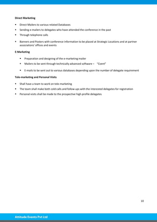 10
Direct Marketing
 Direct Mailers to various related Databases
 Sending e-mailers to delegates who have attended the conference in the past
 Through telephone calls
 Banners and Posters with conference information to be placed at Strategic Locations and at partner
associations' offices and events
E-Marketing
 Preparation and designing of the e-marketing mailer
 Mailers to be sent through technically advanced software – “Cvent”
 E-mails to be sent out to various databases depending upon the number of delegate requirement
Tele-marketing and Personal Visits
 Shall have a team to work on tele-marketing
 The team shall make both cold calls and follow ups with the interested delegates for registration
 Personal visits shall be made to the prospective high profile delegates
 