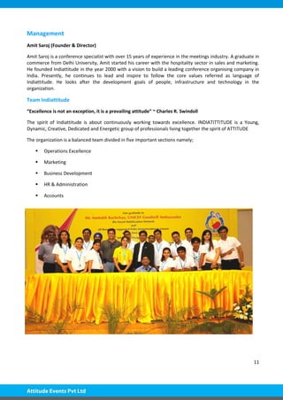 11
Management
Amit Saroj (Founder & Director)
Amit Saroj is a conference specialist with over 15 years of experience in the meetings industry. A graduate in
commerce from Delhi University, Amit started his career with the hospitality sector in sales and marketing.
He founded Indiattitude in the year 2000 with a vision to build a leading conference organising company in
India. Presently, he continues to lead and inspire to follow the core values referred as language of
Indiattitude. He looks after the development goals of people, infrastructure and technology in the
organization.
Team Indiattitude
“Excellence is not an exception, it is a prevailing attitude” ~ Charles R. Swindoll
The spirit of Indiattitude is about continuously working towards excellence. INDIATITTITUDE is a Young,
Dynamic, Creative, Dedicated and Energetic group of professionals living together the spirit of ATTITUDE
The organization is a balanced team divided in five important sections namely;
 Operations Excellence
 Marketing
 Business Development
 HR & Administration
 Accounts
 