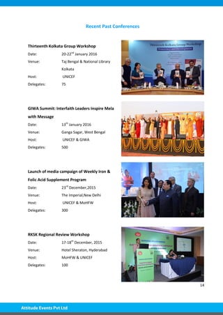14
Recent Past Conferences
Thirteenth Kolkata Group Workshop
Date: 20-22nd
January 2016
Venue: Taj Bengal & National Library
Kolkata
Host: UNICEF
Delegates: 75
GIWA Summit: Interfaith Leaders Inspire Mela
with Message
Date: 13th
January 2016
Venue: Ganga Sagar, West Bengal
Host: UNICEF & GIWA
Delegates: 500
Launch of media campaign of Weekly Iron &
Folic Acid Supplement Program
Date: 23rd
December,2015
Venue: The Imperial,New Delhi
Host: UNICEF & MoHFW
Delegates: 300
RKSK Regional Review Workshop
Date: 17-18th
December, 2015
Venue: Hotel Sheraton, Hyderabad
Host: MoHFW & UNICEF
Delegates: 100
 