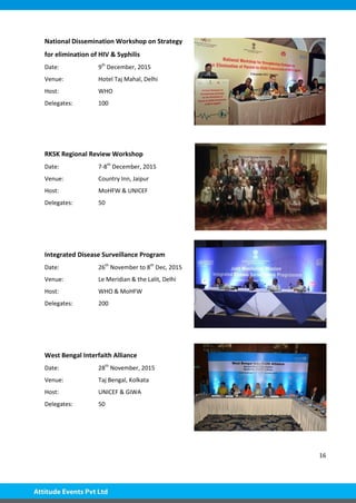16
National Dissemination Workshop on Strategy
for elimination of HIV & Syphilis
Date: 9th
December, 2015
Venue: Hotel Taj Mahal, Delhi
Host: WHO
Delegates: 100
RKSK Regional Review Workshop
Date: 7-8th
December, 2015
Venue: Country Inn, Jaipur
Host: MoHFW & UNICEF
Delegates: 50
Integrated Disease Surveillance Program
Date: 26th
November to 8th
Dec, 2015
Venue: Le Meridian & the Lalit, Delhi
Host: WHO & MoHFW
Delegates: 200
West Bengal Interfaith Alliance
Date: 28th
November, 2015
Venue: Taj Bengal, Kolkata
Host: UNICEF & GIWA
Delegates: 50
 