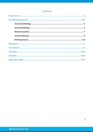 2
Contents
Achievements ….………………………………………………………………………………………………………………………………………. 4
Our Expertise and Services …………………………………………………………………………………………………………………. 5-10
International Meetings …….…………………………………………………………………………………………………………. 5
Association Meetings ……………………………………………………….……………………………….………………………… 6
Medical Associations …………………………………………………………………………………………….…………………….. 7
Corporate Meetings ……………………………………………………………….……………………….…………………………… 8
Marketing Services ……………………………………………………………………………………….……………………….. 9 -10
Management …………………………………………………………………………………………………………………………………………. 11
Team Attitude ……………………………………………………………………………………………………………………………………….. 11
Our Clients ………………………………………………………………………………………………………………………………………… 12-13
Credentials ……………………………………………………………………………………………………………………………………….. 14-32
Appreciation Letters …………………………………………………………………………………………………………………………. 33-44
 
