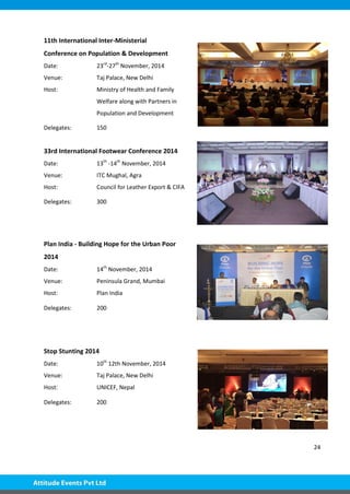 24
11th International Inter-Ministerial
Conference on Population & Development
Date: 23rd
-27th
November, 2014
Venue: Taj Palace, New Delhi
Host: Ministry of Health and Family
Welfare along with Partners in
Population and Development
Delegates: 150
33rd International Footwear Conference 2014
Date: 13th
-14th
November, 2014
Venue: ITC Mughal, Agra
Host: Council for Leather Export & CIFA
Delegates: 300
Plan India - Building Hope for the Urban Poor
2014
Date: 14th
November, 2014
Venue: Peninsula Grand, Mumbai
Host: Plan India
Delegates: 200
Stop Stunting 2014
Date: 10th
12th November, 2014
Venue: Taj Palace, New Delhi
Host: UNICEF, Nepal
Delegates: 200
 