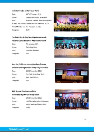 27
India Celebrates Victory over Polio
Date: 11th
of February 2014
Venue: Talkatora Stadium, New Delhi.
Host: MoHFW, UNICEF, WHO, Rotary Club
of India and National Health Mission attended by The
Prime Minister and The President of India
Delegates: 3500
The Rashtriya Kishor Swasthya Karyakram &
National Consultation on Adolescent Health
Date: 7-9 January 2014
Venue: Taj Palace Hotel
Host: UNFPA & MoHFW
Delegates: 500
Save the Children- International conference
on Transforming Schools for Quality Education
Date: 16-17 December 2013
Venue: The Park Hotel, New Delhi
Host: Save the Children
Delegates: 100
44th Annual Conference of the
Indian Society of Nephrology 2013
Date: 12-15 December 2013
Venue: Hotel Leela Kempinksi, Gurgaon
Host: Indian Society of Nephrology
Delegates: 1000
 