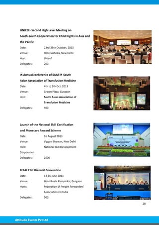 28
UNICEF- Second High Level Meeting on
South-South Cooperation for Child Rights in Asia and
the Pacific
Date: 23rd-25th October, 2013
Venue: Hotel Ashoka, New Delhi
Host: Unicef
Delegates: 200
IX Annual conference of SAATM-South
Asian Association of Transfusion Medicine
Date: 4th to 5th Oct. 2013
Venue: Crown Plaza, Gurgaon
Host: South Asian Association of
Transfusion Medicine
Delegates: 400
Launch of the National Skill Certification
and Monetary Reward Scheme
Date: 16 August 2013
Venue: Vigyan Bhawan, New Delhi
Host: National Skill Development
Corporation
Delegates: 2500
FFFAI 21st Biennial Convention
Date: 14-16 June 2013
Venue: Hotel Leela Kempinksi, Gurgaon
Hosts: Federation of Freight Forwarders'
Associations in India
Delegates: 500
 