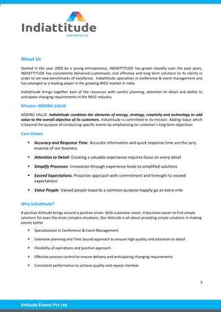 3
About Us
Started in the year 2000 by a young entrepreneur, INDIATTITUDE has grown steadily over the past years.
INDIATTITUDE has consistently delivered customised, cost effective and long term solutions to its clients in
order to set new benchmarks of excellence. Indiattitude specialises in conference & event management and
has emerged as a leading player in the growing MICE market in India.
Indiattitude brings together best of the resources with careful planning, attention to detail and ability to
anticipate changing requirements in the MICE industry.
Mission: ADDING VALUE
ADDING VALUE: Indiattitude combines the elements of energy, strategy, creativity and technology to add
value to the overall objective of its customers. Indiattitude is committed to its mission- Adding Value which
is beyond the purpose of conducting specific events by emphasising on customer’s long term objectives
Core Values
 Accuracy and Response Time: Accurate information and quick response time are the very
essence of our business
 Attention to Detail: Creating a valuable experience requires focus on every detail
 Simplify Processes: Innovation through experience leads to simplified solutions
 Exceed Expectations: Proactive approach with commitment and foresight to exceed
expectations
 Value People: Valued people towards a common purpose happily go an extra mile
Why Indiattitude?
A positive Attitude brings around a positive vision. With a positive vision, it becomes easier to find simple
solutions for even the most complex situations. Our Attitude is all about providing simple solutions in making
events better
 Specialization in Conference & Event Management
 Extensive planning and Time bound approach to ensure high quality and attention to detail
 Flexibility of operations and positive approach
 Effective process control to ensure delivery and anticipating changing requirements
 Consistent performance to achieve quality and repeat clientele
 
