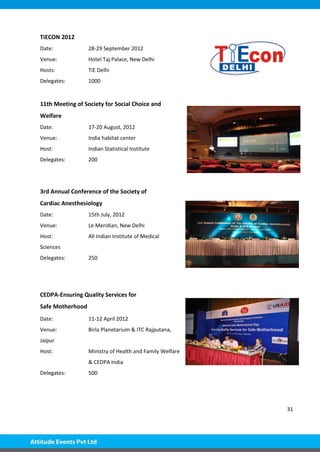 31
TiECON 2012
Date: 28-29 September 2012
Venue: Hotel Taj Palace, New Delhi
Hosts: TiE Delhi
Delegates: 1000
11th Meeting of Society for Social Choice and
Welfare
Date: 17-20 August, 2012
Venue: India habitat center
Host: Indian Statistical Institute
Delegates: 200
3rd Annual Conference of the Society of
Cardiac Anesthesiology
Date: 15th July, 2012
Venue: Le Meridian, New Delhi
Host: All Indian Institute of Medical
Sciences
Delegates: 250
CEDPA-Ensuring Quality Services for
Safe Motherhood
Date: 11-12 April 2012
Venue: Birla Planetarium & ITC Rajputana,
Jaipur
Host: Ministry of Health and Family Welfare
& CEDPA India
Delegates: 500
 