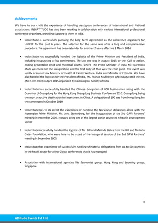 4
Achievements
We have to our credit the experience of handling prestigious conferences of International and National
associations. INDIATTITUDE has also been working in collaboration with various international professional
conference organizers, providing support to them in India.
 Indiattitude is successfully pursuing the Long Term Agreement as the conference organizers for
UNICEF for the past 6 years. The selection for the same was after a long and comprehensive
procedure. The agreement has been extended for another 2 years effective 1 March 2014
 Indiattitude has successfully handled the logistics of the Prime Minister and President of India,
including inaugurating a few conferences. The last one was in August 2015 for the ‘Call to Action,
ending preventable child and maternal deaths’ where The Prime Minister of India Mr. Narendra
Modi was there for the inauguration and the First Lady of Mali was the chief guest. The event was
jointly organized my Ministry of Health & Family Welfare- India and Ministry of Ethiopia. We have
also handled the logistics for the President of India, Mr. Pranab Mukherjee who inaugurated the NIC
Mid Term meet in April 2015 organized by Cardiological Society of India
 Indiattitude has successfully handled the Chinese delegation of 600 businessmen along with the
Governor of Guangdong for the Hong Kong Guangdong Business Conference 2010. Guangdong being
the most attractive destination for investment in China. A delegation of 100 was from Hong Kong for
the same event in October 2010
 Indiattitude has to its credit the experience of handling the Norwegian delegation along with the
Norwegian Prime Minister, Mr. Jens Stoltenberg, for the Inauguration of the 3rd GAVI Partners’
meeting in December 2005. Norway being one of the largest donor countries in health development
sector
 Indiattitude successfully handled the logistics of Mr. Bill and Melinda Gates from the Bill and Melinda
Gates Foundation, who were here to be a part of the Inaugural session of the 3rd GAVI Partners’
meeting in December 2005
 Indiattitude has experience of successfully handling Ministerial delegations from up to 60 countries
in the health sector for a few Global conferences that it has managed
 Association with International agencies like Economist group, Hong Kong and Learning group,
Singapore
 