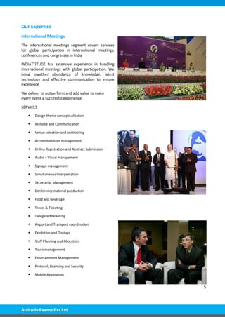 5
Our Expertise
International Meetings
The international meetings segment covers services
for global participation in international meetings,
conferences and congresses in India
INDIATTITUDE has extensive experience in handling
international meetings with global participation. We
bring together abundance of knowledge, latest
technology and effective communication to ensure
excellence
We deliver to outperform and add value to make
every event a successful experience
SERVICES
 Design theme conceptualization
 Website and Communication
 Venue selection and contracting
 Accommodation management
 Online Registration and Abstract Submission
 Audio – Visual management
 Signage management
 Simultaneous Interpretation
 Secretariat Management
 Conference material production
 Food and Beverage
 Travel & Ticketing
 Delegate Marketing
 Airport and Transport coordination
 Exhibition and Displays
 Staff Planning and Allocation
 Tours management
 Entertainment Management
 Protocol, Licensing and Security
 Mobile Application
 