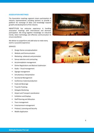 6
ASSOCIATION MEETINGS
The Association meetings segment covers participation of
Industry representatives including partners to provide a
platform for exchange of ideas and knowledge towards
growth and development of the industry
INDIATTITUDE has extensive experience in handling
association meetings with international and domestic
participation. We bring together knowledge on industrial
trends, latest technology and effective communication to
ensure excellence
We deliver to outperform and add value to make every
event a successful experience
SERVICES
 Design theme conceptualization
 Website and Communication
 Marketing collaterals and promotion
 Venue selection and contracting
 Accommodation management
 Online Registration and Abstract Submission
 Audio – Visual management
 Signage management
 Simultaneous Interpretation
 Secretariat Management
 Conference material production
 Food and Beverage
 Travel & Ticketing
 Delegate Marketing
 Airport and Transport coordination
 Exhibition and Displays
 Staff Planning and Allocation
 Tours management
 Entertainment management
 Protocol, Licensing and Security
 Mobile Application
 