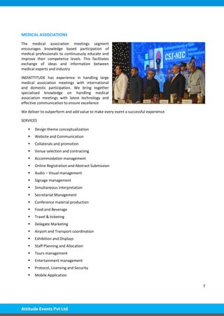 7
MEDICAL ASSOCIATIONS
The medical association meetings segment
encourages knowledge based participation of
medical professionals to continuously educate and
improve their competence levels. This facilitates
exchange of ideas and information between
medical experts and industry
INDIATTITUDE has experience in handling large
medical association meetings with international
and domestic participation. We bring together
specialised knowledge on handling medical
association meetings with latest technology and
effective communication to ensure excellence
We deliver to outperform and add value to make every event a successful experience
SERVICES
 Design theme conceptualization
 Website and Communication
 Collaterals and promotion
 Venue selection and contracting
 Accommodation management
 Online Registration and Abstract Submission
 Audio – Visual management
 Signage management
 Simultaneous Interpretation
 Secretariat Management
 Conference material production
 Food and Beverage
 Travel & ticketing
 Delegate Marketing
 Airport and Transport coordination
 Exhibition and Displays
 Staff Planning and Allocation
 Tours management
 Entertainment management
 Protocol, Licensing and Security
 Mobile Application
 