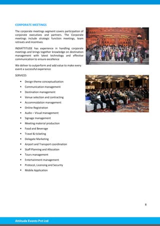 8
CORPORATE MEETINGS
The corporate meetings segment covers participation of
corporate executives and partners. The Corporate
meetings include strategic function meetings, team
retreats and incentives
INDIATTITUDE has experience in handling corporate
meetings and brings together knowledge on destination
management with latest technology and effective
communication to ensure excellence
We deliver to outperform and add value to make every
event a successful experience
SERVICES
 Design theme conceptualization
 Communication management
 Destination management
 Venue selection and contracting
 Accommodation management
 Online Registration
 Audio – Visual management
 Signage management
 Meeting material production
 Food and Beverage
 Travel & ticketing
 Delegate Marketing
 Airport and Transport coordination
 Staff Planning and Allocation
 Tours management
 Entertainment management
 Protocol, Licensing and Security
 Mobile Application
 