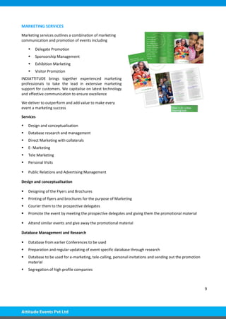 9
MARKETING SERVICES
Marketing services outlines a combination of marketing
communication and promotion of events including
 Delegate Promotion
 Sponsorship Management
 Exhibition Marketing
 Visitor Promotion
INDIATTITUDE brings together experienced marketing
professionals to take the lead in extensive marketing
support for customers. We capitalise on latest technology
and effective communication to ensure excellence
We deliver to outperform and add value to make every
event a marketing success
Services
 Design and conceptualisation
 Database research and management
 Direct Marketing with collaterals
 E- Marketing
 Tele Marketing
 Personal Visits
 Public Relations and Advertising Management
Design and conceptualisation
 Designing of the Flyers and Brochures
 Printing of flyers and brochures for the purpose of Marketing
 Courier them to the prospective delegates
 Promote the event by meeting the prospective delegates and giving them the promotional material
 Attend similar events and give away the promotional material
Database Management and Research
 Database from earlier Conferences to be used
 Preparation and regular updating of event specific database through research
 Database to be used for e-marketing, tele-calling, personal invitations and sending out the promotion
material
 Segregation of high profile companies
 