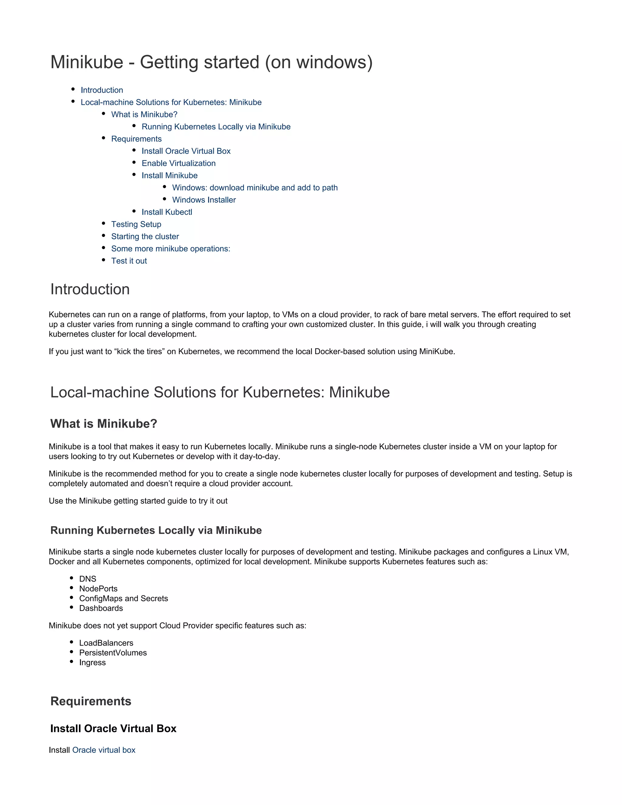 Minikube - Getting started (on windows)
Introduction
Local-machine Solutions for Kubernetes: Minikube
What is Minikube?
Running Kubernetes Locally via Minikube
Requirements
Install Oracle Virtual Box
Enable Virtualization
Install Minikube
Windows: download minikube and add to path
Windows Installer
Install Kubectl
Testing Setup
Starting the cluster
Some more minikube operations:
Test it out
Introduction
Kubernetes can run on a range of platforms, from your laptop, to VMs on a cloud provider, to rack of bare metal servers. The effort required to set
up a cluster varies from running a single command to crafting your own customized cluster. In this guide, i will walk you through creating
kubernetes cluster for local development.
If you just want to “kick the tires” on Kubernetes, we recommend the local Docker-based solution using MiniKube.
Local-machine Solutions for Kubernetes: Minikube
What is Minikube?
Minikube is a tool that makes it easy to run Kubernetes locally. Minikube runs a single-node Kubernetes cluster inside a VM on your laptop for
users looking to try out Kubernetes or develop with it day-to-day.
Minikube is the recommended method for you to create a single node kubernetes cluster locally for purposes of development and testing. Setup is
completely automated and doesn’t require a cloud provider account.
Use the Minikube getting started guide to try it out
Running Kubernetes Locally via Minikube
Minikube starts a single node kubernetes cluster locally for purposes of development and testing. Minikube packages and configures a Linux VM,
Docker and all Kubernetes components, optimized for local development. Minikube supports Kubernetes features such as:
DNS
NodePorts
ConfigMaps and Secrets
Dashboards
Minikube does not yet support Cloud Provider specific features such as:
LoadBalancers
PersistentVolumes
Ingress
Requirements
Install Oracle Virtual Box
Install Oracle virtual box
 