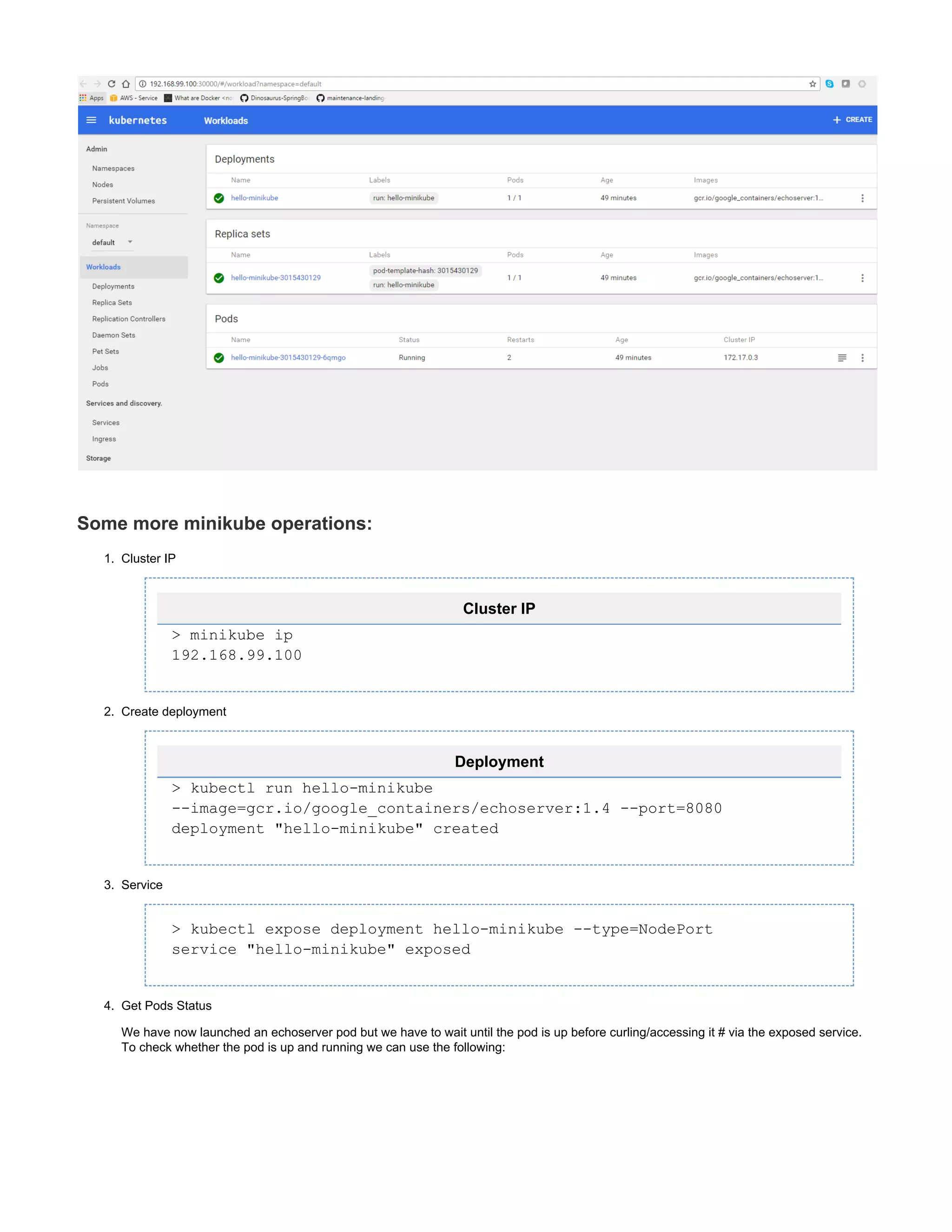 1.
2.
3.
4.
Some more minikube operations:
Cluster IP
Cluster IP
> minikube ip
192.168.99.100
Create deployment
Deployment
> kubectl run hello-minikube
--image=gcr.io/google_containers/echoserver:1.4 --port=8080
deployment "hello-minikube" created
Service
> kubectl expose deployment hello-minikube --type=NodePort
service "hello-minikube" exposed
Get Pods Status
We have now launched an echoserver pod but we have to wait until the pod is up before curling/accessing it # via the exposed service.
To check whether the pod is up and running we can use the following:
 