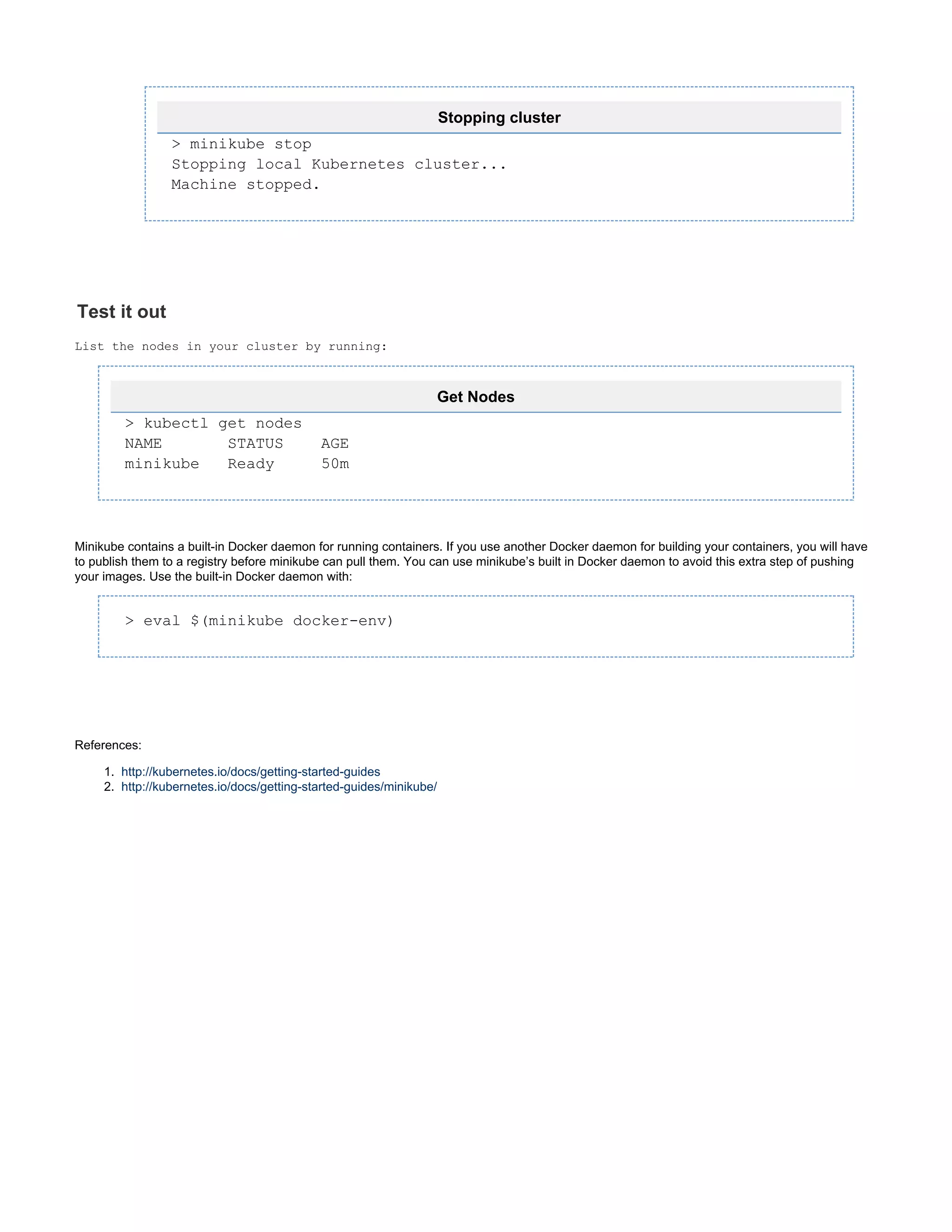 7.
1.
2.
Stopping cluster
> minikube stop
Stopping local Kubernetes cluster...
Machine stopped.
Test it out
List the nodes in your cluster by running:
Get Nodes
> kubectl get nodes
NAME STATUS AGE
minikube Ready 50m
Minikube contains a built-in Docker daemon for running containers. If you use another Docker daemon for building your containers, you will have
to publish them to a registry before minikube can pull them. You can use minikube’s built in Docker daemon to avoid this extra step of pushing
your images. Use the built-in Docker daemon with:
> eval $(minikube docker-env)
References:
http://kubernetes.io/docs/getting-started-guides
http://kubernetes.io/docs/getting-started-guides/minikube/
 