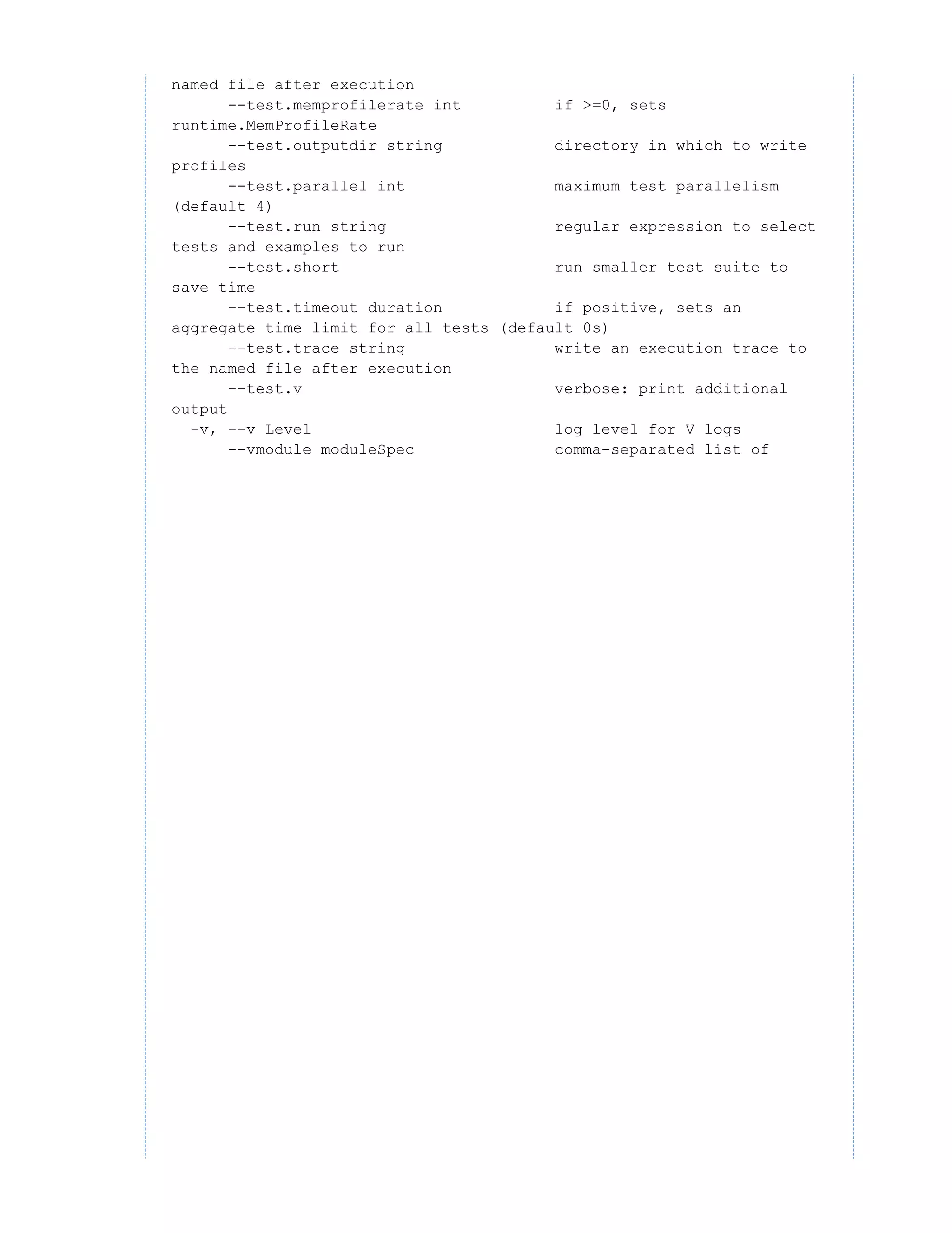 named file after execution
--test.memprofilerate int if >=0, sets
runtime.MemProfileRate
--test.outputdir string directory in which to write
profiles
--test.parallel int maximum test parallelism
(default 4)
--test.run string regular expression to select
tests and examples to run
--test.short run smaller test suite to
save time
--test.timeout duration if positive, sets an
aggregate time limit for all tests (default 0s)
--test.trace string write an execution trace to
the named file after execution
--test.v verbose: print additional
output
-v, --v Level log level for V logs
--vmodule moduleSpec comma-separated list of
 