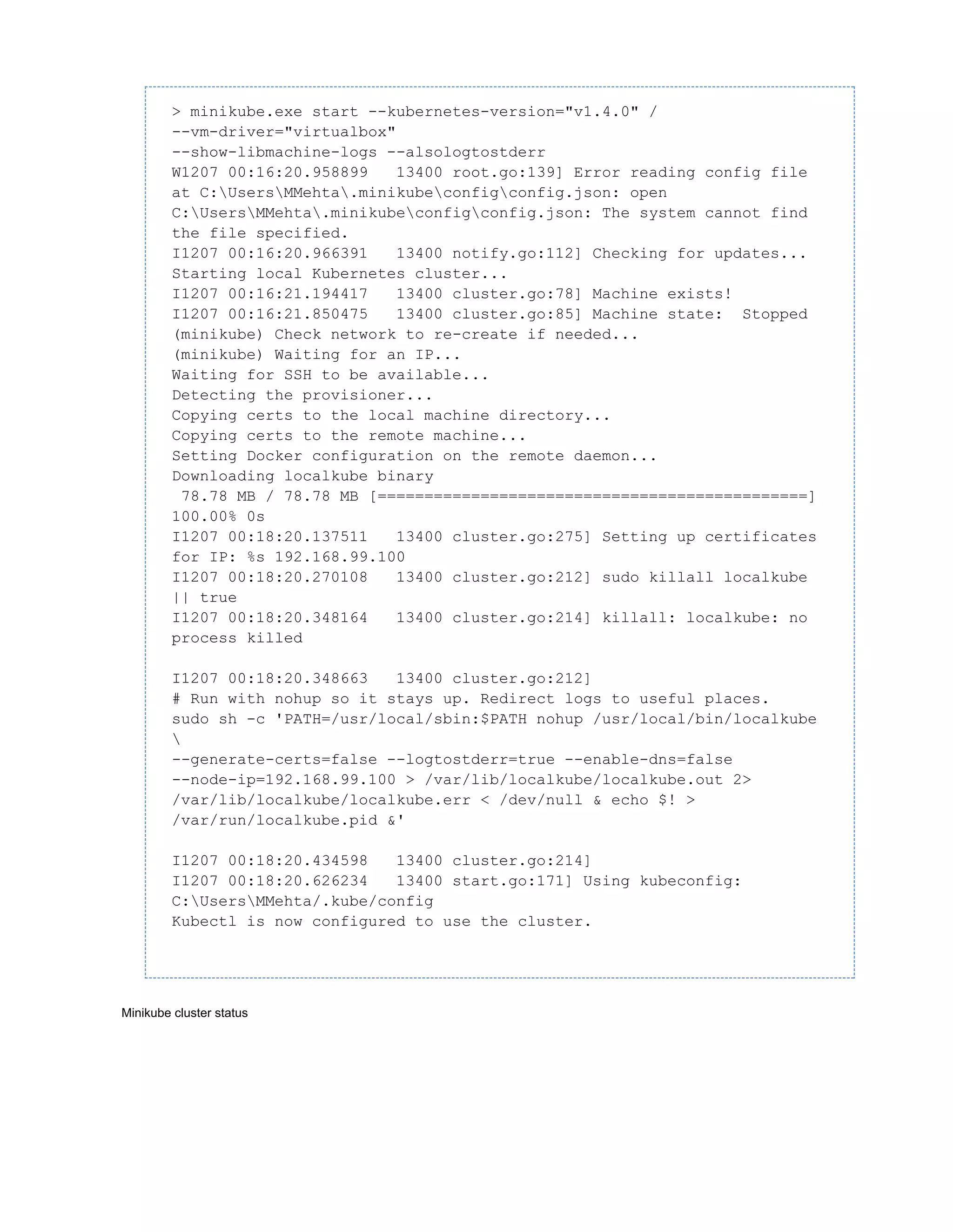 > minikube.exe start --kubernetes-version="v1.4.0" /
--vm-driver="virtualbox"
--show-libmachine-logs --alsologtostderr
W1207 00:16:20.958899 13400 root.go:139] Error reading config file
at C:UsersMMehta.minikubeconfigconfig.json: open
C:UsersMMehta.minikubeconfigconfig.json: The system cannot find
the file specified.
I1207 00:16:20.966391 13400 notify.go:112] Checking for updates...
Starting local Kubernetes cluster...
I1207 00:16:21.194417 13400 cluster.go:78] Machine exists!
I1207 00:16:21.850475 13400 cluster.go:85] Machine state: Stopped
(minikube) Check network to re-create if needed...
(minikube) Waiting for an IP...
Waiting for SSH to be available...
Detecting the provisioner...
Copying certs to the local machine directory...
Copying certs to the remote machine...
Setting Docker configuration on the remote daemon...
Downloading localkube binary
78.78 MB / 78.78 MB [==============================================]
100.00% 0s
I1207 00:18:20.137511 13400 cluster.go:275] Setting up certificates
for IP: %s 192.168.99.100
I1207 00:18:20.270108 13400 cluster.go:212] sudo killall localkube
|| true
I1207 00:18:20.348164 13400 cluster.go:214] killall: localkube: no
process killed
I1207 00:18:20.348663 13400 cluster.go:212]
# Run with nohup so it stays up. Redirect logs to useful places.
sudo sh -c 'PATH=/usr/local/sbin:$PATH nohup /usr/local/bin/localkube

--generate-certs=false --logtostderr=true --enable-dns=false
--node-ip=192.168.99.100 > /var/lib/localkube/localkube.out 2>
/var/lib/localkube/localkube.err < /dev/null & echo $! >
/var/run/localkube.pid &'
I1207 00:18:20.434598 13400 cluster.go:214]
I1207 00:18:20.626234 13400 start.go:171] Using kubeconfig:
C:UsersMMehta/.kube/config
Kubectl is now configured to use the cluster.
Minikube cluster status
 