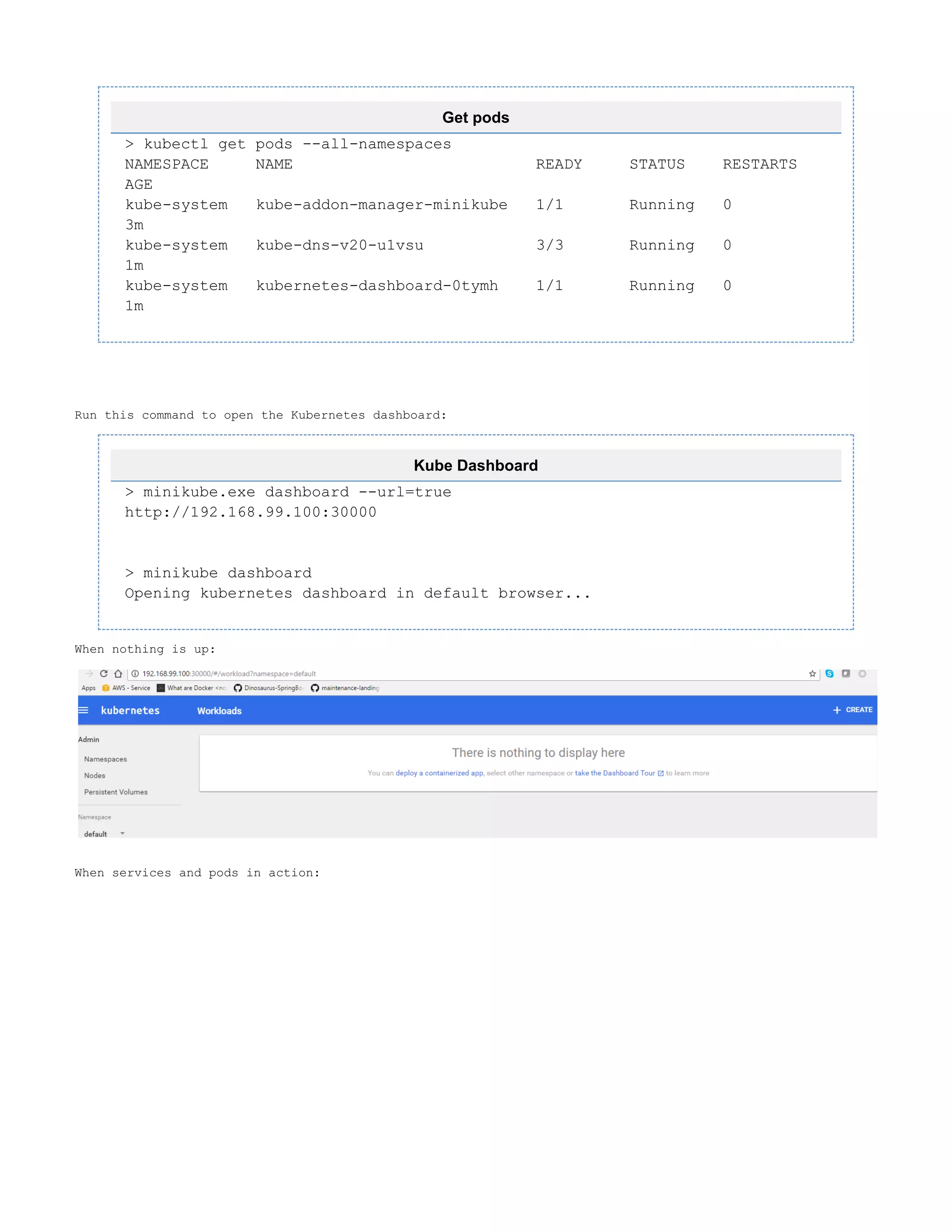 Get pods
> kubectl get pods --all-namespaces
NAMESPACE NAME READY STATUS RESTARTS
AGE
kube-system kube-addon-manager-minikube 1/1 Running 0
3m
kube-system kube-dns-v20-u1vsu 3/3 Running 0
1m
kube-system kubernetes-dashboard-0tymh 1/1 Running 0
1m
Run this command to open the Kubernetes dashboard:
Kube Dashboard
> minikube.exe dashboard --url=true
http://192.168.99.100:30000
> minikube dashboard
Opening kubernetes dashboard in default browser...
When nothing is up:
When services and pods in action:
 