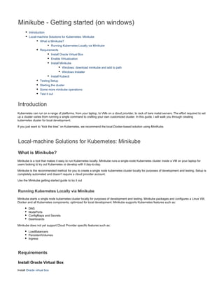 Minikube - Getting started (on windows)
Introduction
Local-machine Solutions for Kubernetes: Minikube
What is Minikube?
Running Kubernetes Locally via Minikube
Requirements
Install Oracle Virtual Box
Enable Virtualization
Install Minikube
Windows: download minikube and add to path
Windows Installer
Install Kubectl
Testing Setup
Starting the cluster
Some more minikube operations:
Test it out
Introduction
Kubernetes can run on a range of platforms, from your laptop, to VMs on a cloud provider, to rack of bare metal servers. The effort required to set
up a cluster varies from running a single command to crafting your own customized cluster. In this guide, i will walk you through creating
kubernetes cluster for local development.
If you just want to “kick the tires” on Kubernetes, we recommend the local Docker-based solution using MiniKube.
Local-machine Solutions for Kubernetes: Minikube
What is Minikube?
Minikube is a tool that makes it easy to run Kubernetes locally. Minikube runs a single-node Kubernetes cluster inside a VM on your laptop for
users looking to try out Kubernetes or develop with it day-to-day.
Minikube is the recommended method for you to create a single node kubernetes cluster locally for purposes of development and testing. Setup is
completely automated and doesn’t require a cloud provider account.
Use the Minikube getting started guide to try it out
Running Kubernetes Locally via Minikube
Minikube starts a single node kubernetes cluster locally for purposes of development and testing. Minikube packages and configures a Linux VM,
Docker and all Kubernetes components, optimized for local development. Minikube supports Kubernetes features such as:
DNS
NodePorts
ConfigMaps and Secrets
Dashboards
Minikube does not yet support Cloud Provider specific features such as:
LoadBalancers
PersistentVolumes
Ingress
Requirements
Install Oracle Virtual Box
Install Oracle virtual box
 