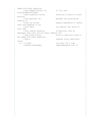 named file after execution
--test.memprofilerate int if >=0, sets
runtime.MemProfileRate
--test.outputdir string directory in which to write
profiles
--test.parallel int maximum test parallelism
(default 4)
--test.run string regular expression to select
tests and examples to run
--test.short run smaller test suite to
save time
--test.timeout duration if positive, sets an
aggregate time limit for all tests (default 0s)
--test.trace string write an execution trace to
the named file after execution
--test.v verbose: print additional
output
-v, --v Level log level for V logs
--vmodule moduleSpec comma-separated list of
 