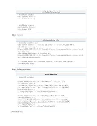 3.
minikube cluster status
> minikube status
minikubeVM: Running
localkube: Running
> minikube status
minikubeVM: Stopped
localkube: N/A
Cluster information
Minikube cluster info
> kubectl cluster-info
Kubernetes master is running at https://192.168.99.100:8443
KubeDNS is running at
https://192.168.99.100:8443/api/v1/proxy/namespaces/kube-system/servi
ces/kube-dns
kubernetes-dashboard is running at
https://192.168.99.100:8443/api/v1/proxy/namespaces/kube-system/servi
ces/kubernetes-dashboard
To further debug and diagnose cluster problems, use 'kubectl
cluster-info dump'.
kubectl client and server version
kubectl version
> kubectl version
Client Version: version.Info{Major:"1", Minor:"3",
GitVersion:"v1.3.0",
GitCommit:"283137936a498aed572ee22af6774b6fb6e9fd94",
GitTreeState:"clean", BuildDate:"2016-07-01T19:26:38Z",
GoVersion:"go1.6.2
", Compiler:"gc", Platform:"windows/amd64"}
Server Version: version.Info{Major:"1", Minor:"4",
GitVersion:"v1.4.6",
GitCommit:"e569a27d02001e343cb68086bc06d47804f62af6",
GitTreeState:"clean", BuildDate:"1970-01-01T00:00:00Z",
GoVersion:"go1.7.1
", Compiler:"gc", Platform:"linux/amd64"}
Test kubectl setup
 