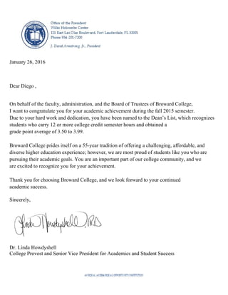 January 26, 2016
Dear Diego ,
On behalf of the faculty, administration, and the Board of Trustees of Broward College,
I want to congratulate you for your academic achievement during the fall 2015 semester.
Due to your hard work and dedication, you have been named to the Dean’s List, which recognizes
students who carry 12 or more college credit semester hours and obtained a
grade point average of 3.50 to 3.99.
Broward College prides itself on a 55-year tradition of offering a challenging, affordable, and
diverse higher education experience; however, we are most proud of students like you who are
pursuing their academic goals. You are an important part of our college community, and we
are excited to recognize you for your achievement.
Thank you for choosing Broward College, and we look forward to your continued
academic success.
Sincerely,
Dr. Linda Howdyshell
College Provost and Senior Vice President for Academics and Student Success
 