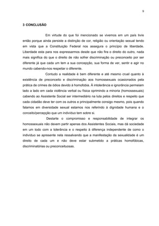 9
3 CONCLUSÃO
Em virtude do que foi mencionado se vivemos em um país livre
então porque ainda persiste a distinção de cor, religião ou orientação sexual tendo
em vista que a Constituição Federal nos assegura o princípio de liberdade.
Liberdade esta para nos expressarmos desde que não fira o direito do outro, nada
mais significa do que o direito de não sofrer discriminação ou preconceito por ser
diferente já que cada um tem a sua concepção, sua forma de ver, sentir e agir no
mundo cabendo-nos respeitar o diferente.
Contudo a realidade é bem diferente e até mesmo cruel quanto à
existência de preconceito e discriminação aos homossexuais ocasionados pela
prática de crimes de ódios devido à homofobia. À intolerância e ignorância permeiam
lado a lado em cada violência verbal ou física oprimindo a minoria (homossexuais)
cabendo ao Assistente Social ser intermediário na luta pelos direitos e respeito que
cada cidadão deve ter com os outros e principalmente consigo mesmo, pois quando
falamos em diversidade sexual estamos nos referindo à dignidade humana e o
conceito/percepção que um indivíduo tem sobre si.
Destarte o compromisso e responsabilidade de integrar os
homossexuais não devem partir apenas dos Assistentes Sociais, mas dá sociedade
em um todo com a tolerância e o respeito à diferença independente de como o
indivíduo se apresente nela ressalvando que a manifestação da sexualidade é um
direito de cada um e não deve estar submetido a práticas homofóbicas,
discriminatórias ou preconceituosas.
 