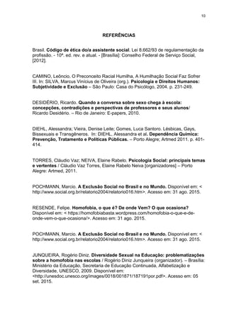 10
REFERÊNCIAS
Brasil. Código de ética do/a assistente social. Lei 8.662/93 de regulamentação da
profissão. - 10ª. ed. rev. e atual. - [Brasília]: Conselho Federal de Serviço Social,
[2012].
CAMINO, Leôncio. O Preconceito Racial Humilha, A Humilhação Social Faz Sofrer
III. In: SILVA, Marcus Vinícius de Oliveira (org.). Psicologia e Direitos Humanos:
Subjetividade e Exclusão – São Paulo: Casa do Psicólogo, 2004. p. 231-249.
DESIDÉRIO, Ricardo. Quando a conversa sobre sexo chega à escola:
concepções, contradições e perspectivas de professores e seus alunos/
Ricardo Desidério. – Rio de Janeiro: E-papers, 2010.
DIEHL, Alessandra; Vieira, Denise Leite; Gomes, Luca Santoro. Lésbicas, Gays,
Bissexuais e Transgêneros. In: DIEHL, Alessandra et al. Dependência Química:
Prevenção, Tratamento e Políticas Públicas. – Porto Alegre; Artmed 2011. p. 401-
414.
TORRES, Cláudio Vaz; NEIVA, Elaine Rabelo. Psicologia Social: principais temas
e vertentes / Cláudio Vaz Torres, Elaine Rabelo Neiva [organizadores] – Porto
Alegre: Artmed, 2011.
POCHMANN, Marcio. A Exclusão Social no Brasil e no Mundo. Disponível em: <
http://www.social.org.br/relatorio2004/relatorio016.htm>. Acesso em: 31 ago. 2015.
RESENDE, Felipe. Homofobia, o que é? De onde Vem? O que ocasiona?
Disponível em: < https://homofobiabasta.wordpress.com/homofobia-o-que-e-de-
onde-vem-o-que-ocasiona/>. Acesso em: 31 ago. 2015.
POCHMANN, Marcio. A Exclusão Social no Brasil e no Mundo. Disponível em: <
http://www.social.org.br/relatorio2004/relatorio016.htm>. Acesso em: 31 ago. 2015.
JUNQUEIRA, Rogério Diniz. Diversidade Sexual na Educação: problematizações
sobre a homofobia nas escolas / Rogério Diniz Junqueira (organizador). – Brasília:
Ministério da Educação, Secretaria de Educação Continuada, Alfabetização e
Diversidade, UNESCO, 2009. Disponível em:
<http://unesdoc.unesco.org/images/0018/001871/187191por.pdf>. Acesso em: 05
set. 2015.
 