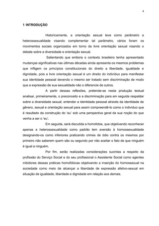 4
1 INTRODUÇÃO
Historicamente, a orientação sexual teve como parâmetro a
heterossexualidade visando complementar tal parâmetro, vários foram os
movimentos sociais organizados em torno da livre orientação sexual visando o
debate sobre a diversidade e orientação sexual.
Salientando que embora o contexto brasileiro tenha apresentado
mudanças significativas nas últimas décadas ainda apresenta os mesmos problemas
que infligem os princípios constitucionais do direito a liberdade, igualdade e
dignidade, pois a livre orientação sexual é um direito do indivíduo para manifestar
sua identidade pessoal devendo o mesmo ser tratado sem discriminação de modo
que a expressão de sua sexualidade não o diferencie de outros.
A partir dessas reflexões, pretende-se nesta produção textual
analisar, primeiramente, o preconceito e a discriminação para em seguida respaldar
sobre a diversidade sexual, entender a identidade pessoal através da identidade de
gênero, sexual e orientação sexual para assim compreendê-lo como o indivíduo que
é resultado da construção do „eu‟ sob uma perspectiva geral da sua noção do que
venha a ser o „eu‟.
Em seguida, será discutida a homofobia, que objetivando reconhecer
apenas a heterossexualidade como padrão tem aversão à homossexualidade
designando-os como inferiores praticando crimes de ódio contra os mesmos por
primeiro não saberem quem são ou segundo por não aceitar o fato de que ninguém
é igual a ninguém.
Por fim, serão realizadas considerações sucintas a respeito da
profissão do Serviço Social e do seu profissional o Assistente Social como agentes
inibidores dessas práticas homofóbicas objetivando a inserção do homossexual na
sociedade como meio de alcançar a liberdade de expressão afetivo-sexual em
situação de igualdade, liberdade e dignidade em relação aos demais.
 