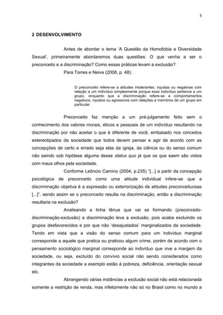 5
2 DESENVOLVIMENTO
Antes de abordar o tema „A Questão da Homofobia e Diversidade
Sexual‟, primeiramente abordaremos duas questões: O que venha a ser o
preconceito e a discriminação? Como essas práticas levam a exclusão?
Para Torres e Neiva (2008, p. 48):
O preconceito refere-se a atitudes intolerantes, injustas ou negativas com
relação a um indivíduo simplesmente porque esse indivíduo pertence a um
grupo, enquanto que a discriminação refere-se a comportamentos
negativos, injustos ou agressivos com relações a membros de um grupo em
particular.
Preconceito faz menção a um pré-julgamento feito sem o
conhecimento dos valores morais, éticos e pessoais de um indivíduo resultando na
discriminação por não aceitar o que é diferente de você, embasado nos conceitos
estereotipados da sociedade que todos devem pensar e agir de acordo com as
concepções de certo e errado seja elas da igreja, da ciência ou do senso comum
não saindo sob hipótese alguma desse status quo já que os que saem são vistos
com maus olhos pela sociedade.
Conforme Leôncio Camino (2004, p.235) “[...] a partir da concepção
psicológica de preconceito como uma atitude individual infere-se que a
discriminação objetiva é a expressão ou exteriorização de atitudes preconceituosas
[...]”, sendo assim se o preconceito resulta na discriminação, então a discriminação
resultaria na exclusão?
Analisando a linha tênue que vai se formando (preconceito-
discriminação-exclusão) a discriminação leva a exclusão, pois acaba excluindo os
grupos desfavorecidos e por que não „desajustados‟ marginalizados da sociedade.
Tendo em vista que a visão do senso comum para um indivíduo marginal
corresponde a aquele que pratica ou praticou algum crime, porém de acordo com o
pensamento sociológico marginal corresponde ao indivíduo que vive a margem da
sociedade, ou seja, excluído do convívio social não sendo considerados como
integrantes da sociedade a exemplo estão à pobreza, deficiência, orientação sexual
etc.
Abrangendo várias instâncias a exclusão social não está relacionada
somente a restrição de renda, mas infelizmente não só no Brasil como no mundo a
 