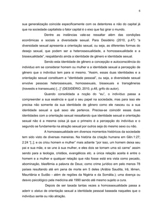 6
sua generalização coincide especificamente com os detentores e não do capital já
que na sociedade capitalista o fator capital é o eixo que faz girar o mundo.
Dentre as instâncias vale-se ressaltar além das condições
econômicas e sociais a diversidade sexual. Para Desidério (2010, p.47) “a
diversidade sexual apresenta a orientação sexual, ou seja, as diferentes formas do
desejo sexual, que podem ser a heterossexualidade, a homossexualidade e a
bissexualidade”, respaldando ainda a identidade de gênero e identidade sexual.
Sendo esta identidade de gênero a concepção e autoconsciência do
individuo em se considerar homem ou mulher e a identidade sexual a percepção de
gênero que o indivíduo tem para si mesmo. “Assim, essas duas identidades e a
orientação sexual constituem a “identidade pessoal”, ou seja, a diversidade sexual
envolve pessoas heterossexuais, homossexuais, bissexuais e transgêneras
(travestis e transexuais) [...]” (DESIDÉRIO, 2010, p.48, grifo do autor).
Quando consolidada a noção do “eu”, o indivíduo passa a
compreender a sua essência e qual o seu papel na sociedade, mas para isso ele
precisa não somente da sua identidade de gênero como ele nasceu ou a sua
identidade sexual a quê sexo ele pertence. Precisa-se coincidir essas duas
identidades com a orientação sexual ressaltando que identidade sexual e orientação
sexual não é a mesma coisa já que o primeiro é a percepção do indivíduo e o
segundo se fundamenta na atração sexual por outros seja do mesmo sexo ou não.
A homossexualidade em diversos momentos históricos da sociedade
tem sido visto de diversas maneiras. Na história da criação humana em Gên.1:27;
2:24 “[..]; e os criou homem e mulher” mais adiante “por isso, um homem deixa seu
pai e sua mãe, e se une à sua mulher, e eles dois se tornam uma só carne” assim
sendo para a teologia, cristãos, evangélicos etc. a única relação aceita é entre o
homem e a mulher e qualquer relação que não fosse está era vista como pecado,
abominação, blasfêmia a palavra de Deus; como crime jurídico em pelo menos 78
países resultando até em pena de morte em 5 deles (Arábia Saudita, Irã, Iêmen,
Mauritânia e Sudão - além de regiões da Nigéria e da Somália.); uma doença ou
desvio psicológico pela medicina até 1990 sendo até mesmo sujeito a cura.
Depois de ser taxada tantas vezes a homossexualidade passa a
aderir o status de orientação sexual a identidade pessoal baseada naqueles que o
indivíduo sente ou não atração.
 