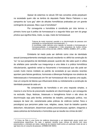 7
Apesar de estarmos no século XXI tais conceitos ainda perpetuam
na sociedade quem não se lembra do deputado Pastor Marco Feliciano e sua
campanha da “cura gay” além de atitudes homofóbicas praticadas por um grande
contingente de pessoas. Mas o que é homofobia?
Por conseguinte a homofobia é constituída por dois termos: o
primeiro homo que é prefixo de homossexual e o segundo fobia que vem do grego
phobos que significa fobia, medo, ou seja, medo de homossexual.
Trata-se de medo irracional, aversão a ou discriminação de pessoas com
orientação ou comportamento homossexuais [...].
A homofobia, então definida como rejeição ou aversão a homossexuais e
homossexualidade, é protagonista e mola propulsora de muitos crimes,
classificados como crimes de ódio. (DIEHL; VIEIRA; GOMES, 2011, p.406).
Entretanto tal medo pode ser definido como crise de identidade
sexual (consequentemente orientação sexual) resultando no déficit da construção do
“eu” na sua perspectiva de identidade pessoal, quando ele não sabe quem é utiliza
de artefatos para camuflar sua insegurança e uma delas é a prática homofóbica
ridicularizando, agredindo verbal ou fisicamente o homossexual que não pode ser
curado muito menos moldado ao padrão da sociedade já que estudos recentes
apontam para fatores genéticos, hormonais e diferenças fisiológicas nos cérebros de
heterossexuais e homossexuais em fim ser homossexual não é apenas uma opção,
mas um conjunto de fatores que influenciará direta ou indiretamente a construção da
identidade pessoal de cada um.
Na compreensão da homofobia e em uma resposta simples, a
mesma é uma forma de preconceito resultante em discriminação e, por conseguinte
na exclusão. Gays, lésbicas, bissexuais e transgêneros foram e são alvos de
discriminação seja pela família, ambientes de trabalho, participação política, nos
espaços de lazer etc. caracterizada pelas práticas de violência (verbal, física e
psicológica) que percorrem pelas ruas, religiões, casas, local de trabalho quando
debocham, ridicularizam, disseminam piadas preconceituosas; agridem, chegando a
casos extremos de linchamento e homicídios que se resulta nos crimes de ódio1
.
1
O Crime de Ódio é uma forma de violência direcionada a um determinado grupo social com
características específicas. Ou seja, o agressor escolhe suas vítimas de acordo com seus
preconceitos e, orientado por estes, coloca-se de maneira hostil contra um particular modo de ser e
agir típico de um conjunto de pessoas. (CRIMES DE ÓDIO)
 